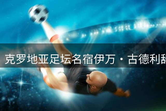 克罗地亚足坛名宿伊万·古德利辞世 享年67岁